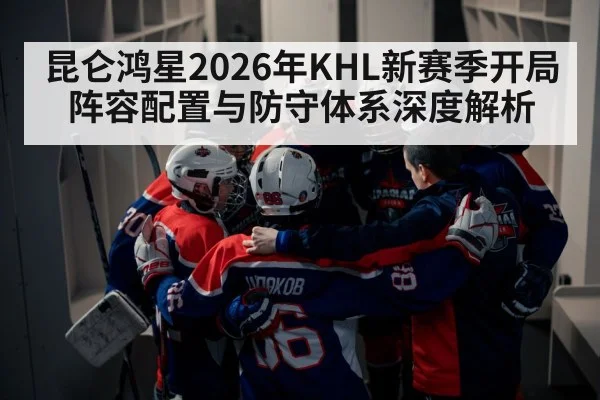 昆仑鸿星2026年KHL新赛季开局阵容配置与防守体系深度解析 | 9game app