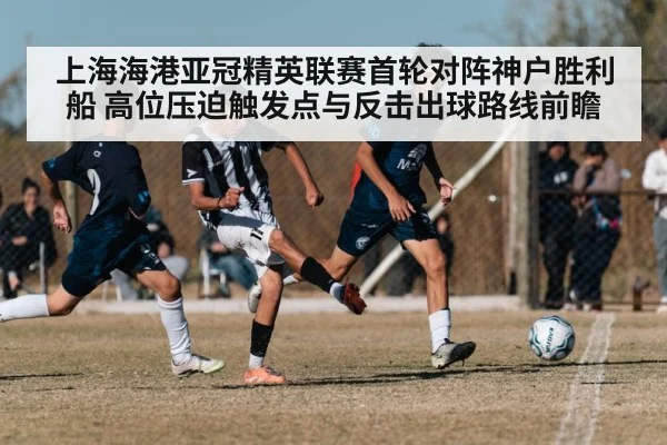上海海港亚冠精英联赛首轮对阵神户胜利船 高位压迫触发点与反击出球路线前瞻 | 9game app
