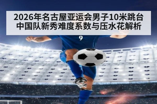 2026年名古屋亚运会男子10米跳台 中国队新秀难度系数与压水花解析 | 9game app